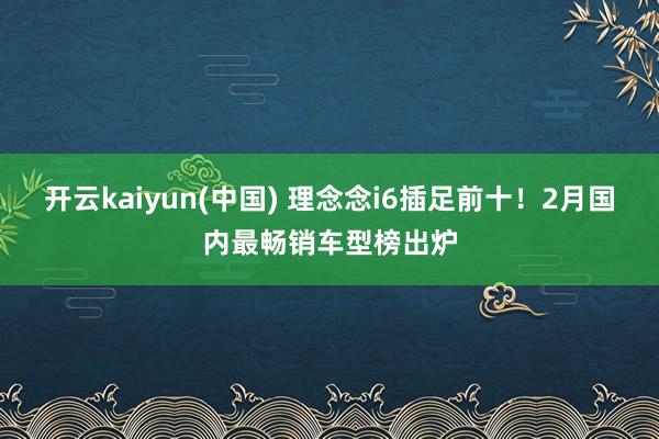 开云kaiyun(中国) 理念念i6插足前十！2月国内最畅销车型榜出炉