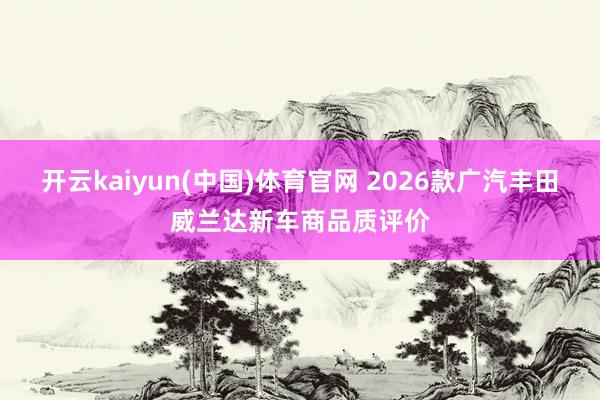 开云kaiyun(中国)体育官网 2026款广汽丰田威兰达新车商品质评价