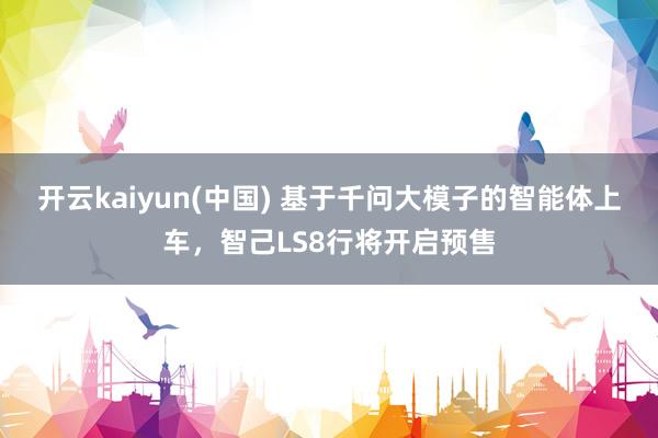 开云kaiyun(中国) 基于千问大模子的智能体上车，智己LS8行将开启预售