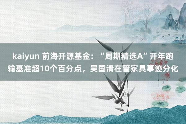 kaiyun 前海开源基金：“周期精选A”开年跑输基准超10个百分点，吴国清在管家具事迹分化