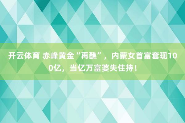 开云体育 赤峰黄金“再醮”，内蒙女首富套现100亿，当亿万富婆失住持！