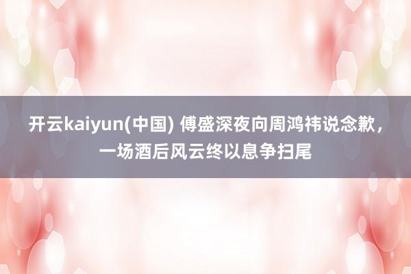 开云kaiyun(中国) 傅盛深夜向周鸿祎说念歉，一场酒后风云终以息争扫尾