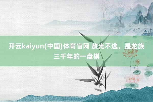 开云kaiyun(中国)体育官网 敖光不逃，是龙族三千年的一盘棋