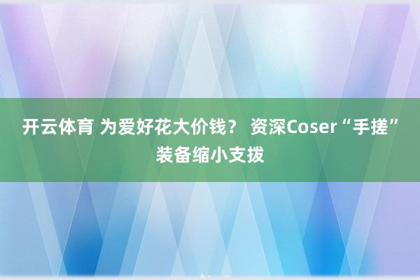 开云体育 为爱好花大价钱？ 资深Coser“手搓”装备缩小支拨