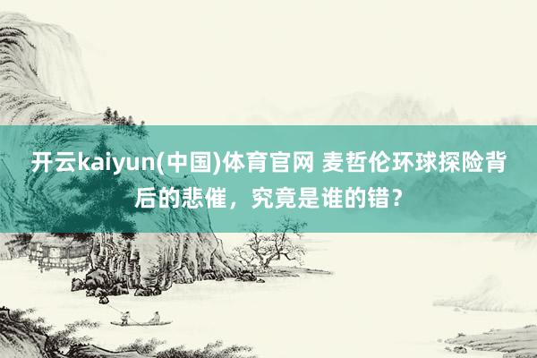 开云kaiyun(中国)体育官网 麦哲伦环球探险背后的悲催，究竟是谁的错？