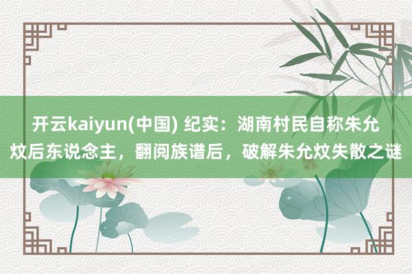 开云kaiyun(中国) 纪实：湖南村民自称朱允炆后东说念主，翻阅族谱后，破解朱允炆失散之谜