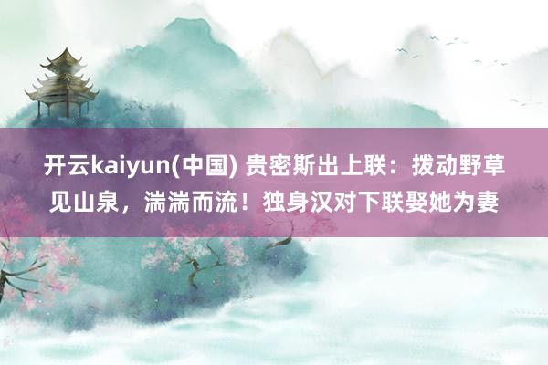 开云kaiyun(中国) 贵密斯出上联：拨动野草见山泉，湍湍而流！独身汉对下联娶她为妻