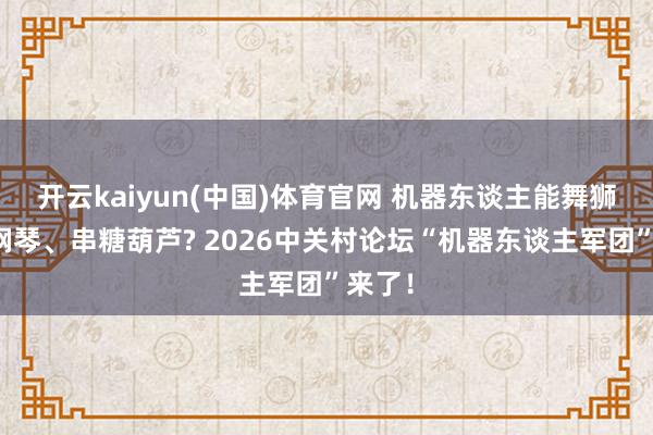 开云kaiyun(中国)体育官网 机器东谈主能舞狮、弹钢琴、串糖葫芦? 2026中关村论坛“机器东谈主军团”来了！