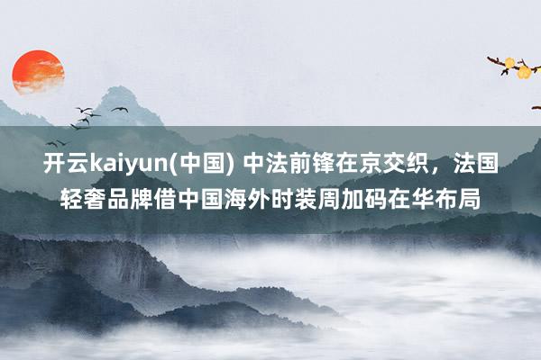 开云kaiyun(中国) 中法前锋在京交织，法国轻奢品牌借中国海外时装周加码在华布局