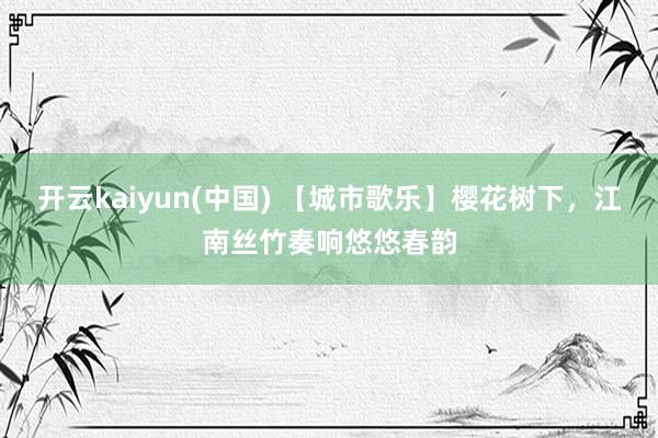 开云kaiyun(中国) 【城市歌乐】樱花树下，江南丝竹奏响悠悠春韵