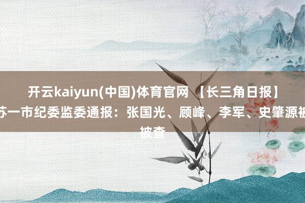 开云kaiyun(中国)体育官网 【长三角日报】江苏一市纪委监委通报：张国光、顾峰、李军、史肇源被查