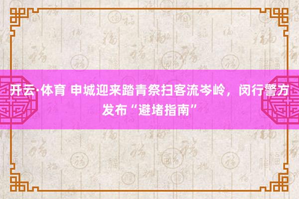 开云·体育 申城迎来踏青祭扫客流岑岭，闵行警方发布“避堵指南”