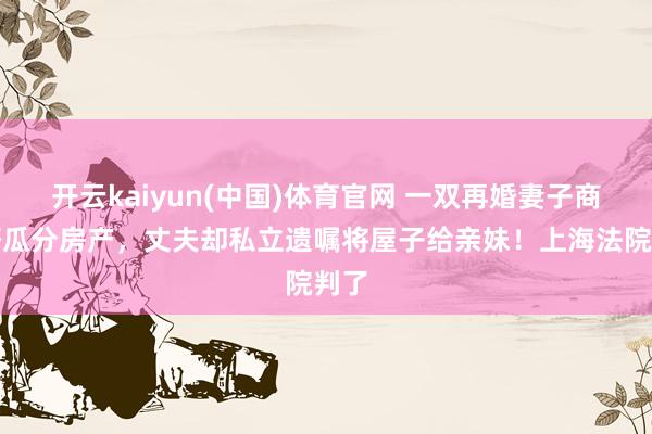 开云kaiyun(中国)体育官网 一双再婚妻子商定好瓜分房产，丈夫却私立遗嘱将屋子给亲妹！上海法院判了