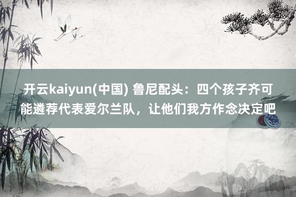 开云kaiyun(中国) 鲁尼配头：四个孩子齐可能遴荐代表爱尔兰队，让他们我方作念决定吧
