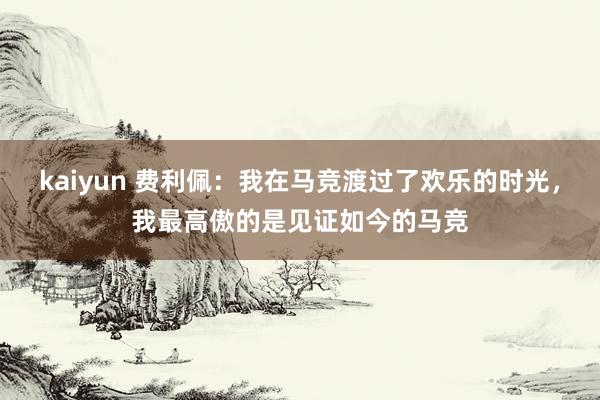kaiyun 费利佩：我在马竞渡过了欢乐的时光，我最高傲的是见证如今的马竞
