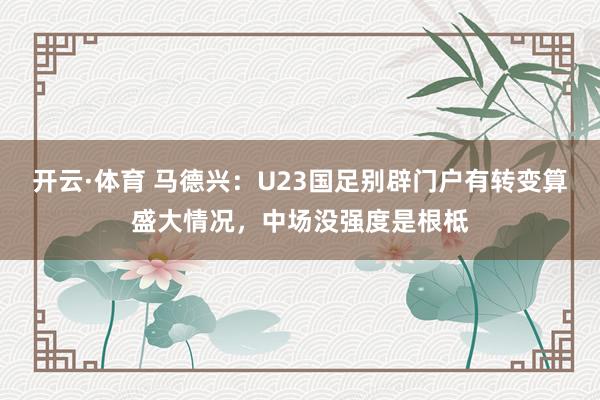 开云·体育 马德兴：U23国足别辟门户有转变算盛大情况，中场没强度是根柢