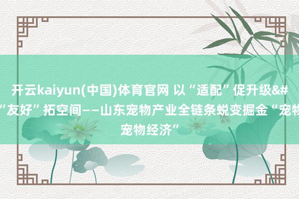 开云kaiyun(中国)体育官网 以“适配”促升级 以“友好”拓空间——山东宠物产业全链条蜕变掘金“宠物经济”