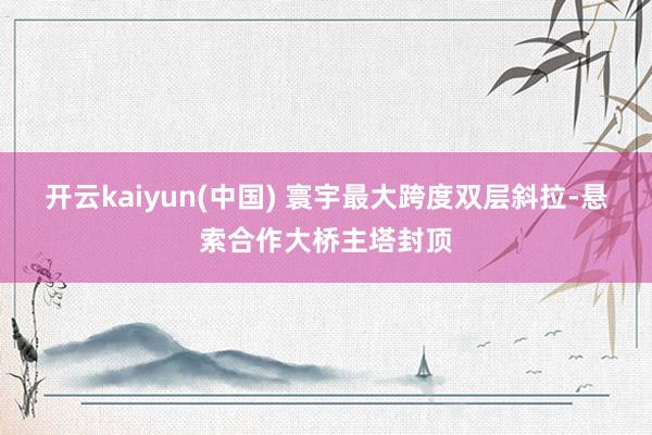 开云kaiyun(中国) 寰宇最大跨度双层斜拉-悬索合作大桥主塔封顶