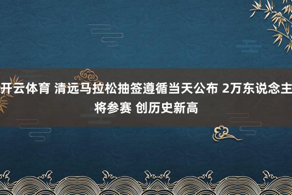 开云体育 清远马拉松抽签遵循当天公布 2万东说念主将参赛 创历史新高