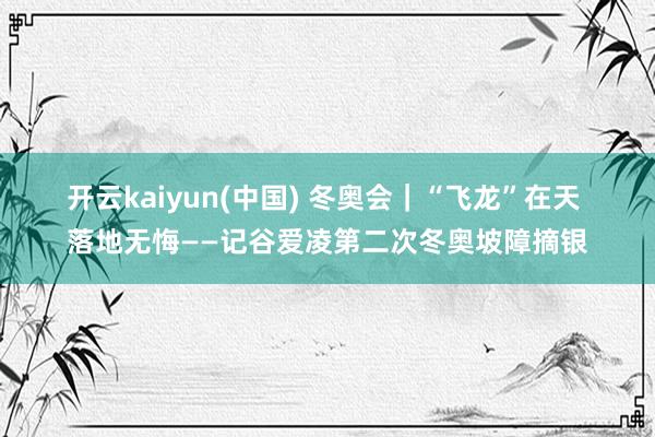 开云kaiyun(中国) 冬奥会｜“飞龙”在天 落地无悔——记谷爱凌第二次冬奥坡障摘银