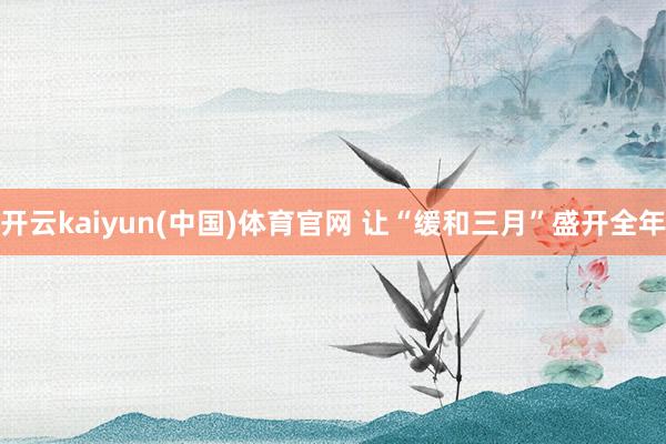 开云kaiyun(中国)体育官网 让“缓和三月”盛开全年