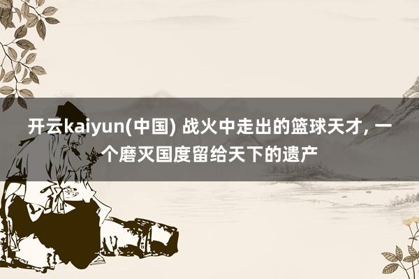 开云kaiyun(中国) 战火中走出的篮球天才， 一个磨灭国度留给天下的遗产