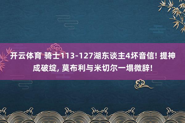 开云体育 骑士113-127湖东谈主4坏音信! 提神成破绽， 莫布利与米切尔一塌微辞!