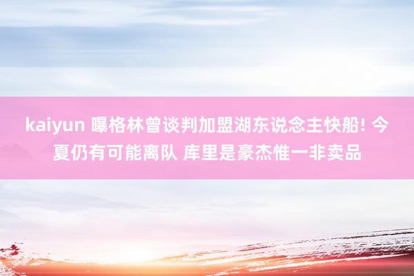 kaiyun 曝格林曾谈判加盟湖东说念主快船! 今夏仍有可能离队 库里是豪杰惟一非卖品