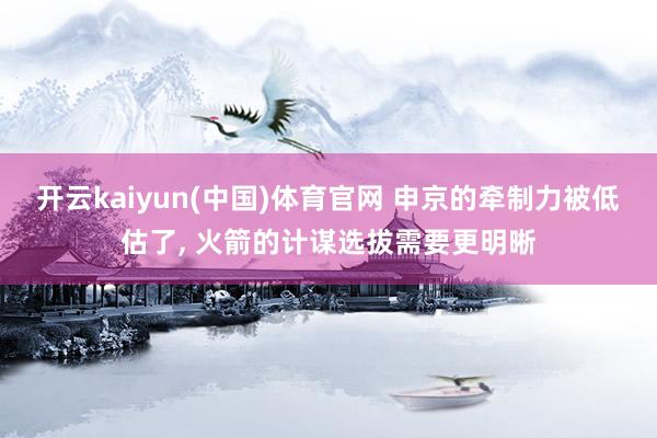 开云kaiyun(中国)体育官网 申京的牵制力被低估了， 火箭的计谋选拔需要更明晰