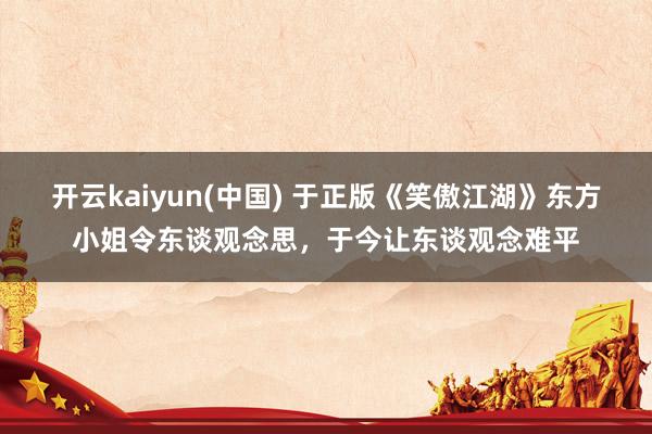 开云kaiyun(中国) 于正版《笑傲江湖》东方小姐令东谈观念思，于今让东谈观念难平