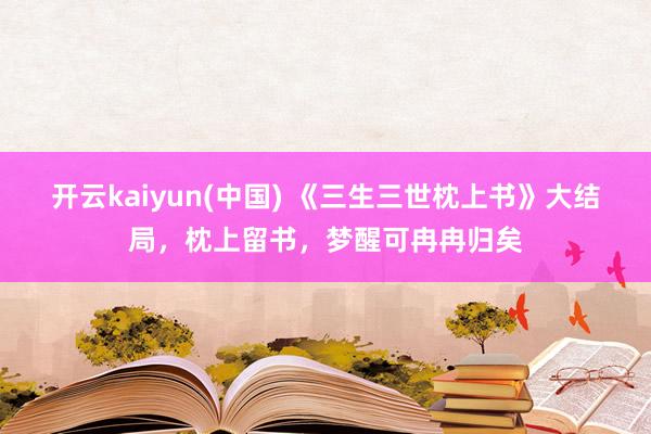 开云kaiyun(中国) 《三生三世枕上书》大结局，枕上留书，梦醒可冉冉归矣