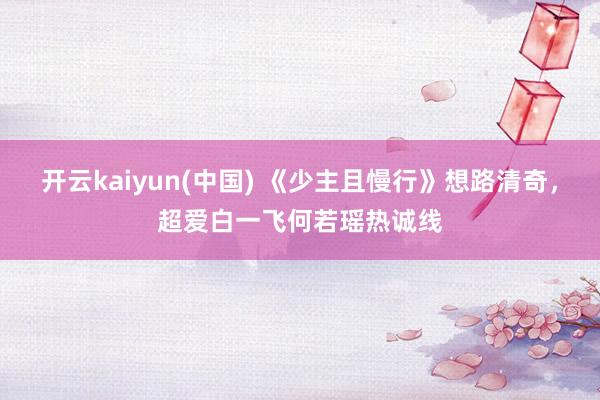 开云kaiyun(中国) 《少主且慢行》想路清奇，超爱白一飞何若瑶热诚线
