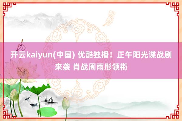 开云kaiyun(中国) 优酷独播！正午阳光谍战剧来袭 肖战周雨彤领衔