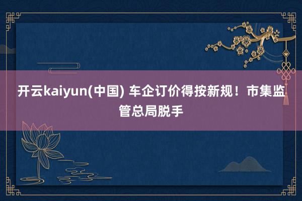 开云kaiyun(中国) 车企订价得按新规！市集监管总局脱手