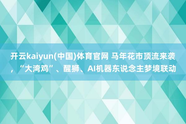 开云kaiyun(中国)体育官网 马年花市顶流来袭，“大湾鸡”、醒狮、AI机器东说念主梦境联动