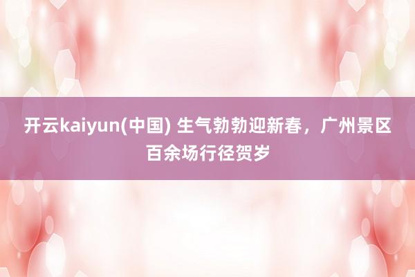 开云kaiyun(中国) 生气勃勃迎新春，广州景区百余场行径贺岁