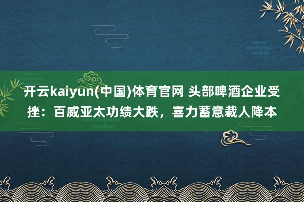 开云kaiyun(中国)体育官网 头部啤酒企业受挫：百威亚太功绩大跌，喜力蓄意裁人降本