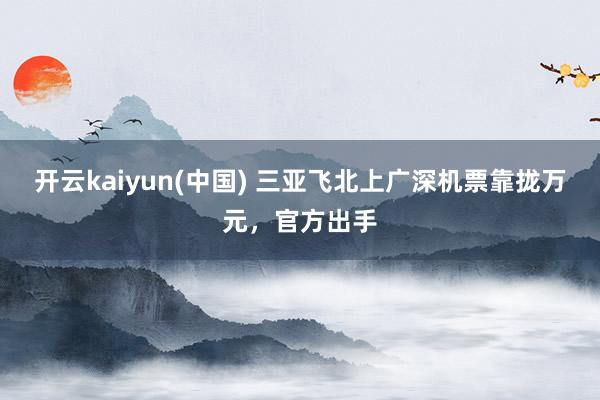 开云kaiyun(中国) 三亚飞北上广深机票靠拢万元，官方出手
