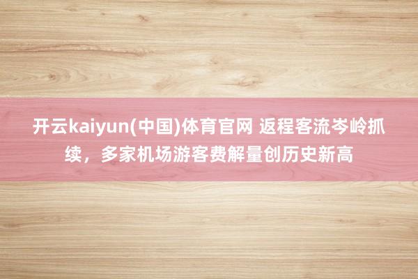 开云kaiyun(中国)体育官网 返程客流岑岭抓续，多家机场游客费解量创历史新高
