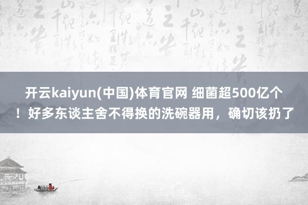 开云kaiyun(中国)体育官网 细菌超500亿个！好多东谈主舍不得换的洗碗器用，确切该扔了