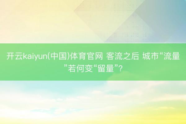 开云kaiyun(中国)体育官网 客流之后 城市“流量”若何变“留量”？
