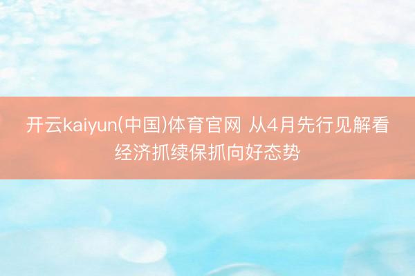开云kaiyun(中国)体育官网 从4月先行见解看经济抓续保抓向好态势