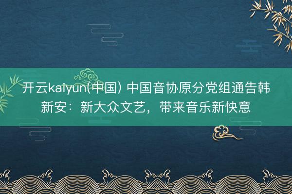 开云kaiyun(中国) 中国音协原分党组通告韩新安：新大众文艺，带来音乐新快意
