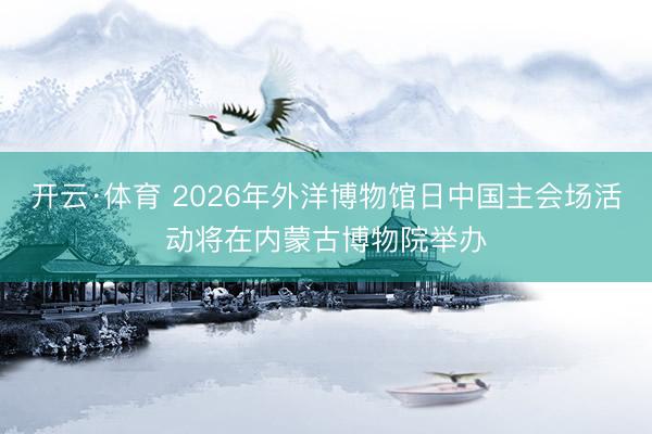 开云·体育 2026年外洋博物馆日中国主会场活动将在内蒙古博物院举办