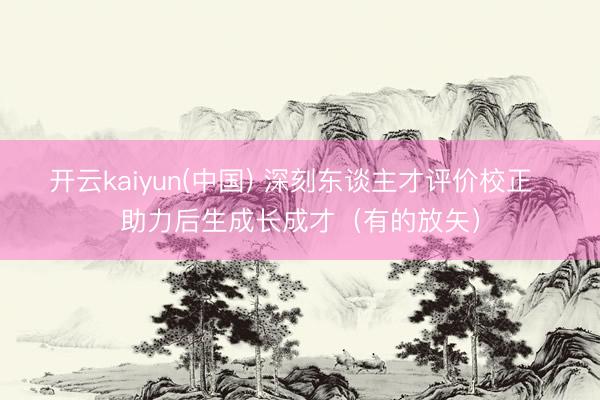 开云kaiyun(中国) 深刻东谈主才评价校正  助力后生成长成才（有的放矢）