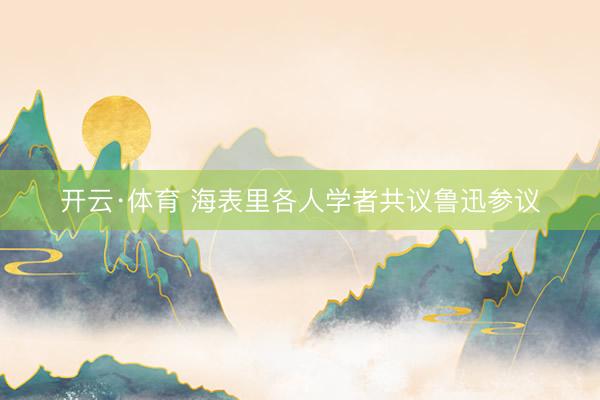 开云·体育 海表里各人学者共议鲁迅参议