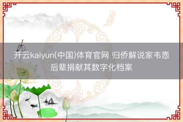 开云kaiyun(中国)体育官网 归侨解说家韦悫后辈捐献其数字化档案