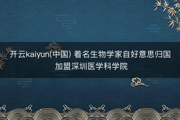 开云kaiyun(中国) 着名生物学家自好意思归国 加盟深圳医学科学院
