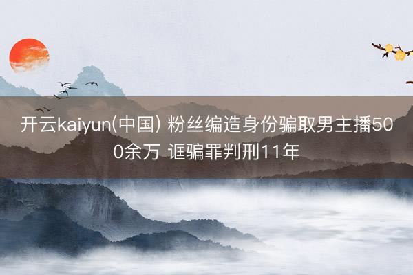 开云kaiyun(中国) 粉丝编造身份骗取男主播500余万 诓骗罪判刑11年