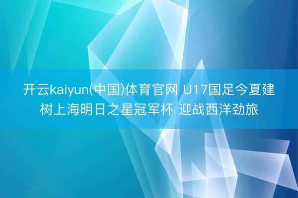 开云kaiyun(中国)体育官网 U17国足今夏建树上海明日之星冠军杯 迎战西洋劲旅
